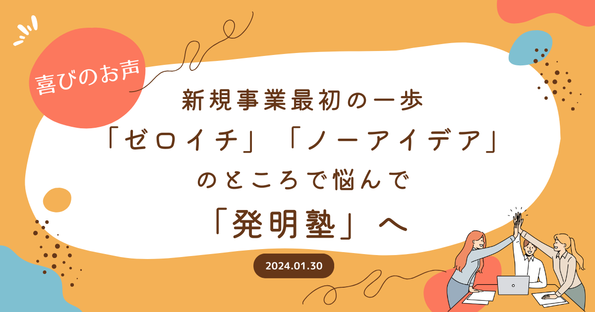 【喜びのお声】新規事業最初の一歩「ゼロイチ」「ノーアイデア」のところで悩んで「発明塾」へ