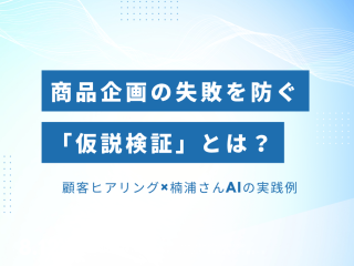 商品企画の失敗を防ぐ「仮説検証」とは？ 顧客ヒアリング×楠浦さんAIの実践例