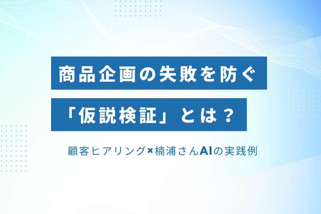 商品企画の失敗を防ぐ「仮説検証」とは？ 顧客ヒアリング×楠浦さんAIの実践例