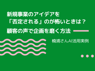 新規事業のアイデアを「否定される」のが怖いときは？ 顧客の声で企画を磨く方法｜楠浦さんAI活用実例