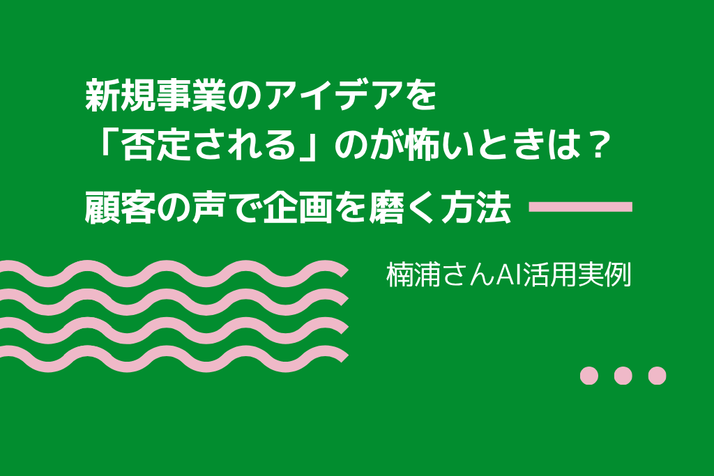 新規事業のアイデアを「否定される」のが怖いときは？ 顧客の声で企画を磨く方法｜楠浦さんAI活用実例