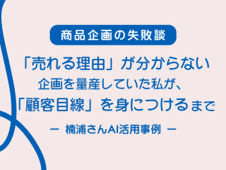 【商品企画の失敗談】「売れる理由」が分からない企画を量産していた私が、「顧客目線」を身につけるまで ─ 楠浦さんAI活用実例