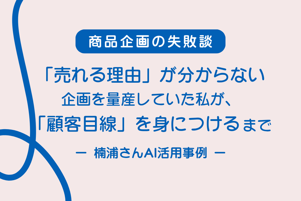 【商品企画の失敗談】「売れる理由」が分からない企画を量産していた私が、「顧客目線」を身につけるまで ─ 楠浦さんAI活用実例